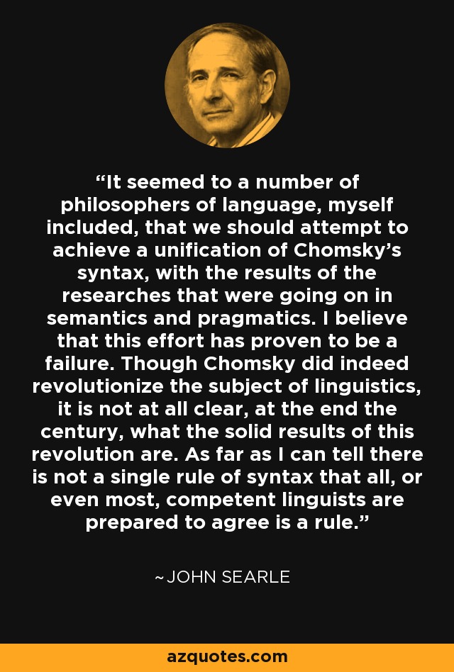 It seemed to a number of philosophers of language, myself included, that we should attempt to achieve a unification of Chomsky's syntax, with the results of the researches that were going on in semantics and pragmatics. I believe that this effort has proven to be a failure. Though Chomsky did indeed revolutionize the subject of linguistics, it is not at all clear, at the end the century, what the solid results of this revolution are. As far as I can tell there is not a single rule of syntax that all, or even most, competent linguists are prepared to agree is a rule. - John Searle