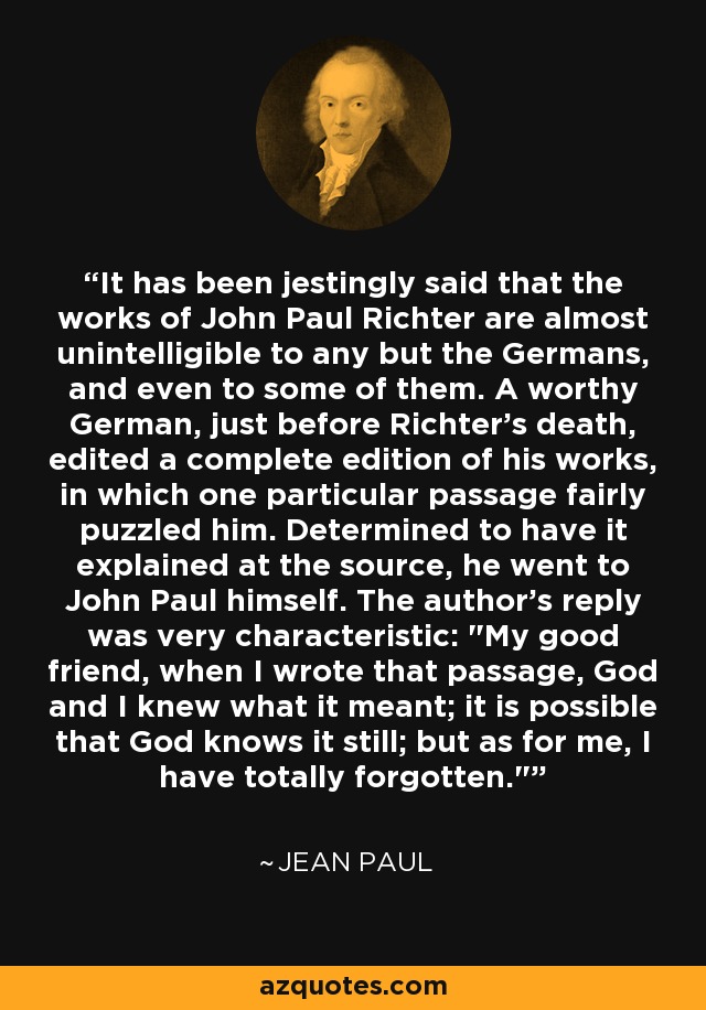 It has been jestingly said that the works of John Paul Richter are almost unintelligible to any but the Germans, and even to some of them. A worthy German, just before Richter's death, edited a complete edition of his works, in which one particular passage fairly puzzled him. Determined to have it explained at the source, he went to John Paul himself. The author's reply was very characteristic: 