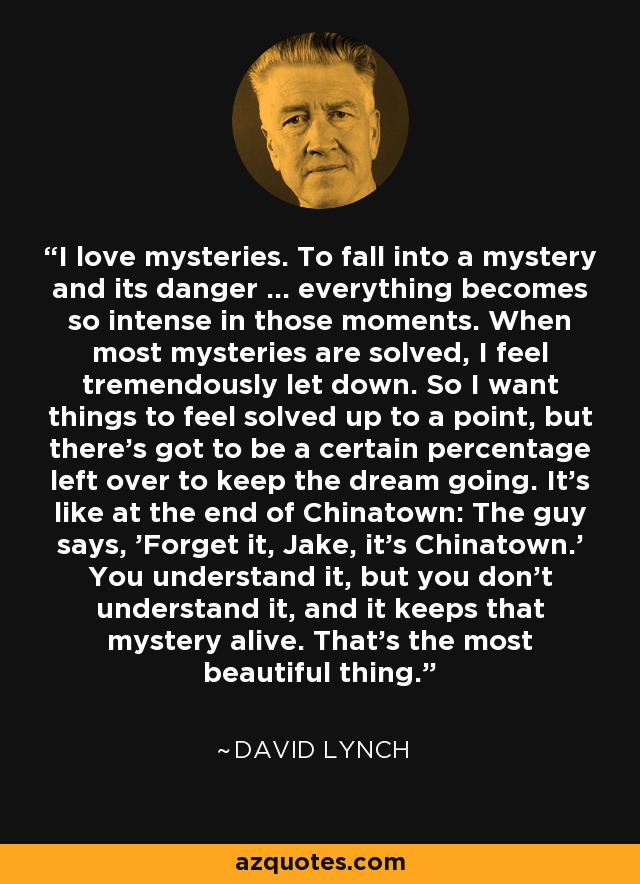 I love mysteries. To fall into a mystery and its danger ... everything becomes so intense in those moments. When most mysteries are solved, I feel tremendously let down. So I want things to feel solved up to a point, but there's got to be a certain percentage left over to keep the dream going. It's like at the end of Chinatown: The guy says, 'Forget it, Jake, it's Chinatown.' You understand it, but you don't understand it, and it keeps that mystery alive. That's the most beautiful thing. - David Lynch