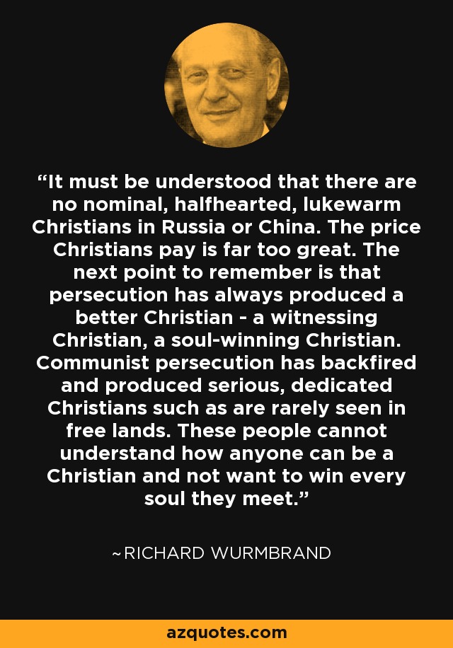 It must be understood that there are no nominal, halfhearted, lukewarm Christians in Russia or China. The price Christians pay is far too great. The next point to remember is that persecution has always produced a better Christian - a witnessing Christian, a soul-winning Christian. Communist persecution has backfired and produced serious, dedicated Christians such as are rarely seen in free lands. These people cannot understand how anyone can be a Christian and not want to win every soul they meet. - Richard Wurmbrand