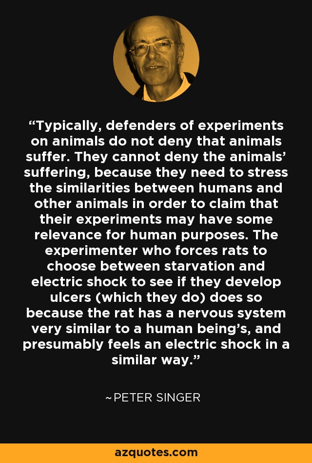 Typically, defenders of experiments on animals do not deny that animals suffer. They cannot deny the animals' suffering, because they need to stress the similarities between humans and other animals in order to claim that their experiments may have some relevance for human purposes. The experimenter who forces rats to choose between starvation and electric shock to see if they develop ulcers (which they do) does so because the rat has a nervous system very similar to a human being's, and presumably feels an electric shock in a similar way. - Peter Singer
