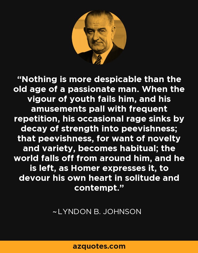 Nothing is more despicable than the old age of a passionate man. When the vigour of youth fails him, and his amusements pall with frequent repetition, his occasional rage sinks by decay of strength into peevishness; that peevishness, for want of novelty and variety, becomes habitual; the world falls off from around him, and he is left, as Homer expresses it, to devour his own heart in solitude and contempt. - Lyndon B. Johnson