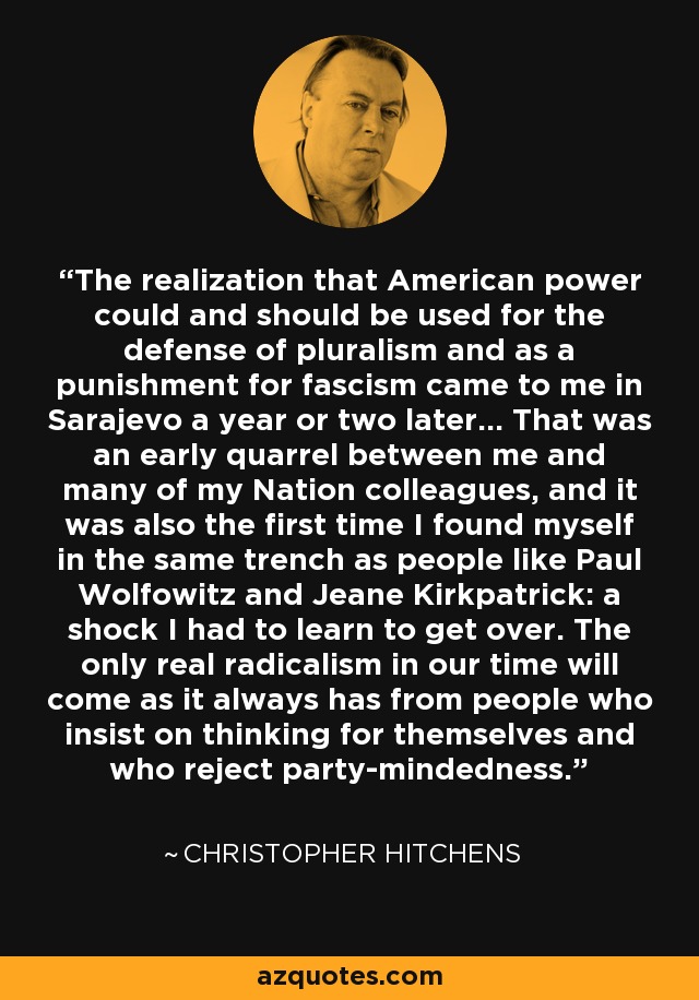 The realization that American power could and should be used for the defense of pluralism and as a punishment for fascism came to me in Sarajevo a year or two later... That was an early quarrel between me and many of my Nation colleagues, and it was also the first time I found myself in the same trench as people like Paul Wolfowitz and Jeane Kirkpatrick: a shock I had to learn to get over. The only real radicalism in our time will come as it always has from people who insist on thinking for themselves and who reject party-mindedness. - Christopher Hitchens