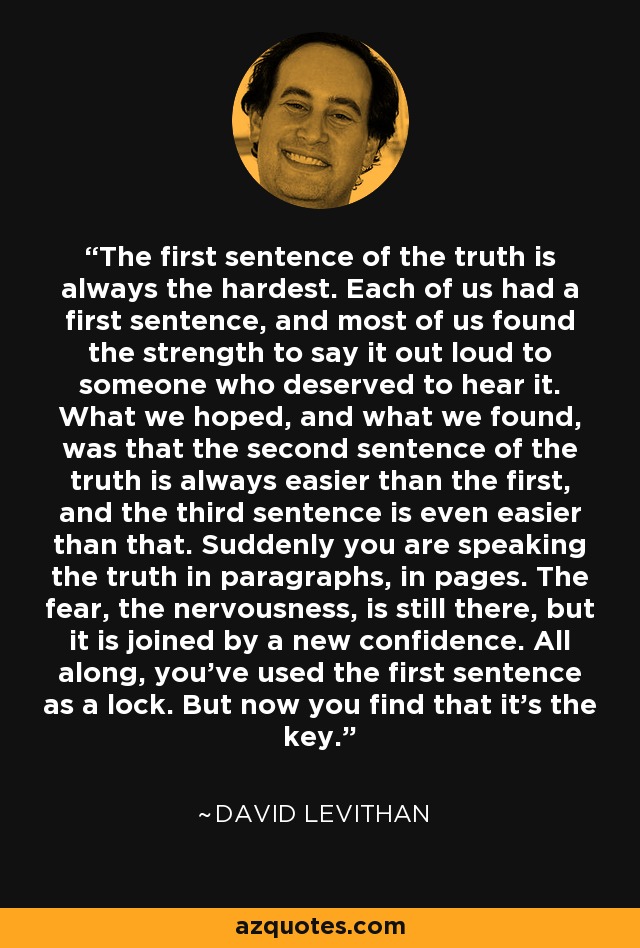 The first sentence of the truth is always the hardest. Each of us had a first sentence, and most of us found the strength to say it out loud to someone who deserved to hear it. What we hoped, and what we found, was that the second sentence of the truth is always easier than the first, and the third sentence is even easier than that. Suddenly you are speaking the truth in paragraphs, in pages. The fear, the nervousness, is still there, but it is joined by a new confidence. All along, you've used the first sentence as a lock. But now you find that it's the key. - David Levithan