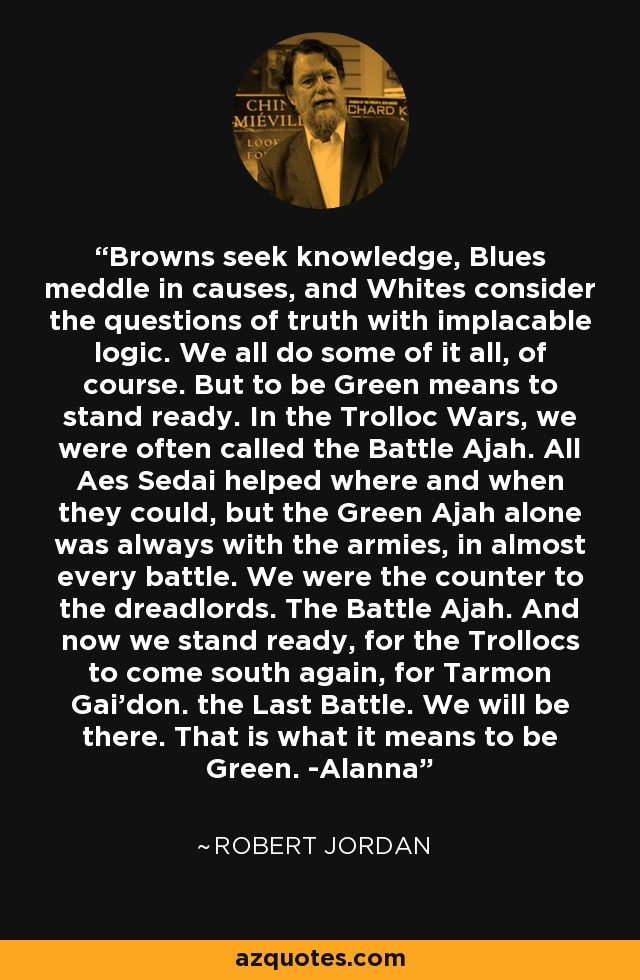 Browns seek knowledge, Blues meddle in causes, and Whites consider the questions of truth with implacable logic. We all do some of it all, of course. But to be Green means to stand ready. In the Trolloc Wars, we were often called the Battle Ajah. All Aes Sedai helped where and when they could, but the Green Ajah alone was always with the armies, in almost every battle. We were the counter to the dreadlords. The Battle Ajah. And now we stand ready, for the Trollocs to come south again, for Tarmon Gai'don. the Last Battle. We will be there. That is what it means to be Green. -Alanna - Robert Jordan