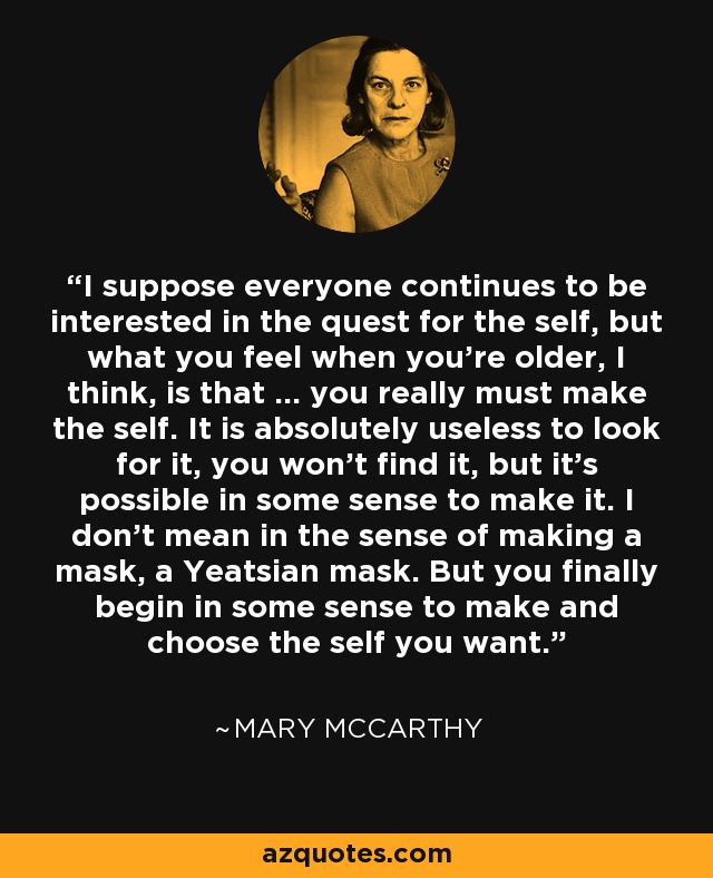 I suppose everyone continues to be interested in the quest for the self, but what you feel when you're older, I think, is that ... you really must make the self. It is absolutely useless to look for it, you won't find it, but it's possible in some sense to make it. I don't mean in the sense of making a mask, a Yeatsian mask. But you finally begin in some sense to make and choose the self you want. - Mary McCarthy