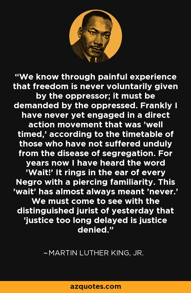 We know through painful experience that freedom is never voluntarily given by the oppressor; it must be demanded by the oppressed. Frankly I have never yet engaged in a direct action movement that was 'well timed,' according to the timetable of those who have not suffered unduly from the disease of segregation. For years now I have heard the word 'Wait!' It rings in the ear of every Negro with a piercing familiarity. This 'wait' has almost always meant 'never.' We must come to see with the distinguished jurist of yesterday that 'justice too long delayed is justice denied.' - Martin Luther King, Jr.