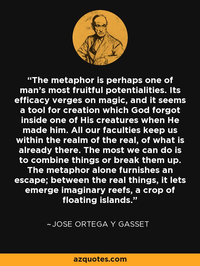 The metaphor is perhaps one of man's most fruitful potentialities. Its efficacy verges on magic, and it seems a tool for creation which God forgot inside one of His creatures when He made him. All our faculties keep us within the realm of the real, of what is already there. The most we can do is to combine things or break them up. The metaphor alone furnishes an escape; between the real things, it lets emerge imaginary reefs, a crop of floating islands. - Jose Ortega y Gasset