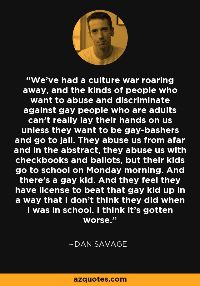 We've had a culture war roaring away, and the kinds of people who want to abuse and discriminate against gay people who are adults can't really lay their hands on us unless they want to be gay-bashers and go to jail. They abuse us from afar and in the abstract, they abuse us with checkbooks and ballots, but their kids go to school on Monday morning. And there's a gay kid. And they feel they have license to beat that gay kid up in a way that I don't think they did when I was in school. I think it's gotten worse. - Dan Savage