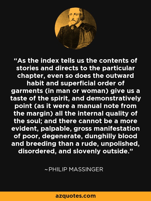 As the index tells us the contents of stories and directs to the particular chapter, even so does the outward habit and superficial order of garments (in man or woman) give us a taste of the spirit, and demonstratively point (as it were a manual note from the margin) all the internal quality of the soul; and there cannot be a more evident, palpable, gross manifestation of poor, degenerate, dunghilly blood and breeding than a rude, unpolished, disordered, and slovenly outside. - Philip Massinger