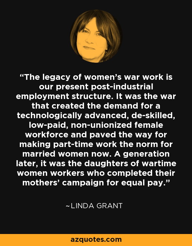 The legacy of women's war work is our present post-industrial employment structure. It was the war that created the demand for a technologically advanced, de-skilled, low-paid, non-unionized female workforce and paved the way for making part-time work the norm for married women now. A generation later, it was the daughters of wartime women workers who completed their mothers' campaign for equal pay. - Linda Grant