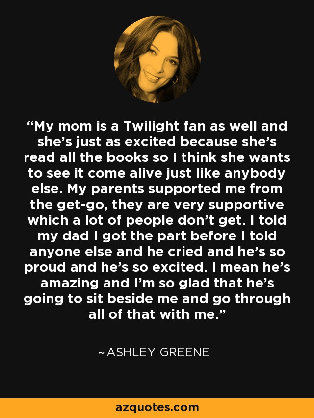My mom is a Twilight fan as well and she's just as excited because she's read all the books so I think she wants to see it come alive just like anybody else. My parents supported me from the get-go, they are very supportive which a lot of people don't get. I told my dad I got the part before I told anyone else and he cried and he's so proud and he's so excited. I mean he's amazing and I'm so glad that he's going to sit beside me and go through all of that with me. - Ashley Greene