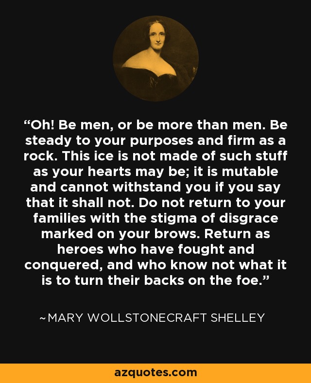 Oh! Be men, or be more than men. Be steady to your purposes and firm as a rock. This ice is not made of such stuff as your hearts may be; it is mutable and cannot withstand you if you say that it shall not. Do not return to your families with the stigma of disgrace marked on your brows. Return as heroes who have fought and conquered, and who know not what it is to turn their backs on the foe. - Mary Wollstonecraft Shelley