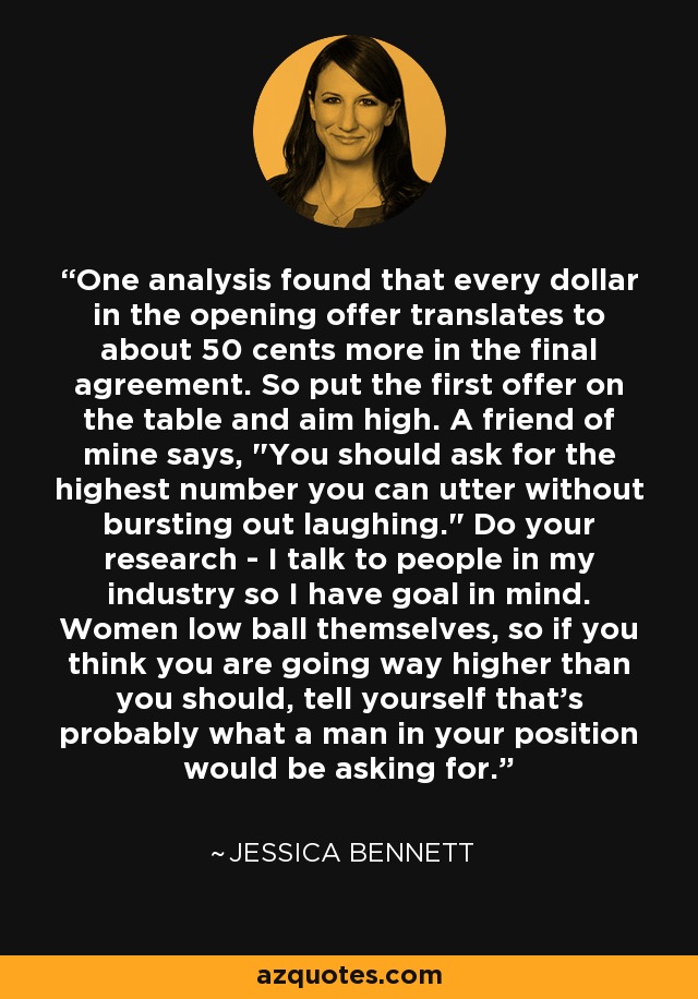 One analysis found that every dollar in the opening offer translates to about 50 cents more in the final agreement. So put the first offer on the table and aim high. A friend of mine says, 