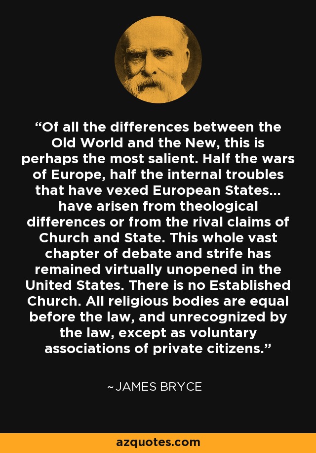 Of all the differences between the Old World and the New, this is perhaps the most salient. Half the wars of Europe, half the internal troubles that have vexed European States... have arisen from theological differences or from the rival claims of Church and State. This whole vast chapter of debate and strife has remained virtually unopened in the United States. There is no Established Church. All religious bodies are equal before the law, and unrecognized by the law, except as voluntary associations of private citizens. - James Bryce