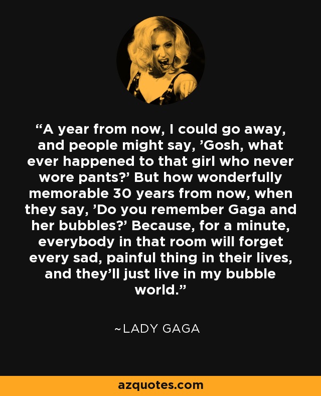 A year from now, I could go away, and people might say, 'Gosh, what ever happened to that girl who never wore pants?' But how wonderfully memorable 30 years from now, when they say, 'Do you remember Gaga and her bubbles?' Because, for a minute, everybody in that room will forget every sad, painful thing in their lives, and they'll just live in my bubble world. - Lady Gaga
