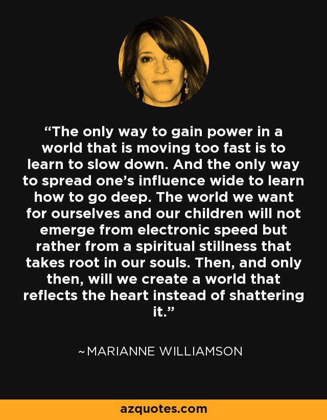 The only way to gain power in a world that is moving too fast is to learn to slow down. And the only way to spread one’s influence wide to learn how to go deep. The world we want for ourselves and our children will not emerge from electronic speed but rather from a spiritual stillness that takes root in our souls. Then, and only then, will we create a world that reflects the heart instead of shattering it. - Marianne Williamson