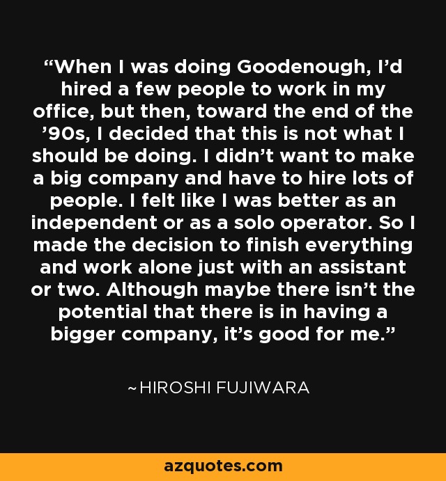 When I was doing Goodenough, I'd hired a few people to work in my office, but then, toward the end of the '90s, I decided that this is not what I should be doing. I didn't want to make a big company and have to hire lots of people. I felt like I was better as an independent or as a solo operator. So I made the decision to finish everything and work alone just with an assistant or two. Although maybe there isn't the potential that there is in having a bigger company, it's good for me. - Hiroshi Fujiwara