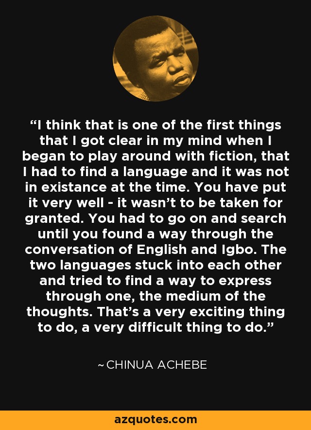 I think that is one of the first things that I got clear in my mind when I began to play around with fiction, that I had to find a language and it was not in existance at the time. You have put it very well - it wasn't to be taken for granted. You had to go on and search until you found a way through the conversation of English and Igbo. The two languages stuck into each other and tried to find a way to express through one, the medium of the thoughts. That's a very exciting thing to do, a very difficult thing to do. - Chinua Achebe