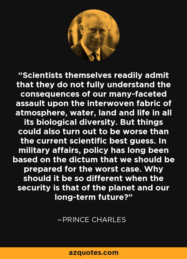 Scientists themselves readily admit that they do not fully understand the consequences of our many-faceted assault upon the interwoven fabric of atmosphere, water, land and life in all its biological diversity. But things could also turn out to be worse than the current scientific best guess. In military affairs, policy has long been based on the dictum that we should be prepared for the worst case. Why should it be so different when the security is that of the planet and our long-term future? - Prince Charles