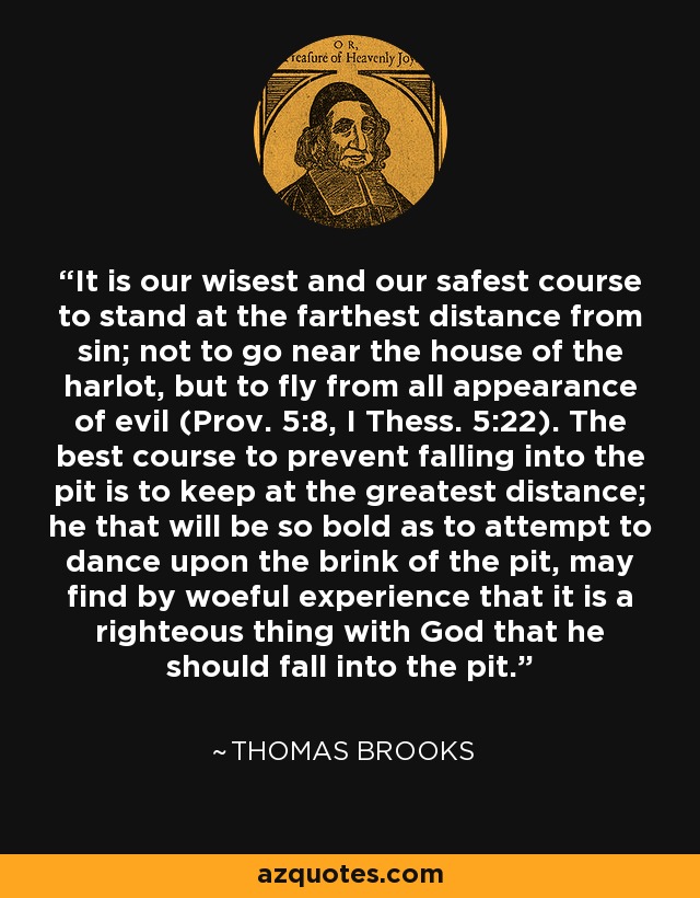 It is our wisest and our safest course to stand at the farthest distance from sin; not to go near the house of the harlot, but to fly from all appearance of evil (Prov. 5:8, I Thess. 5:22). The best course to prevent falling into the pit is to keep at the greatest distance; he that will be so bold as to attempt to dance upon the brink of the pit, may find by woeful experience that it is a righteous thing with God that he should fall into the pit. - Thomas Brooks