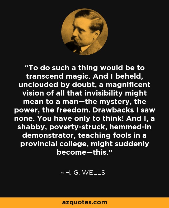 To do such a thing would be to transcend magic. And I beheld, unclouded by doubt, a magnificent vision of all that invisibility might mean to a man—the mystery, the power, the freedom. Drawbacks I saw none. You have only to think! And I, a shabby, poverty-struck, hemmed-in demonstrator, teaching fools in a provincial college, might suddenly become—this. - H. G. Wells