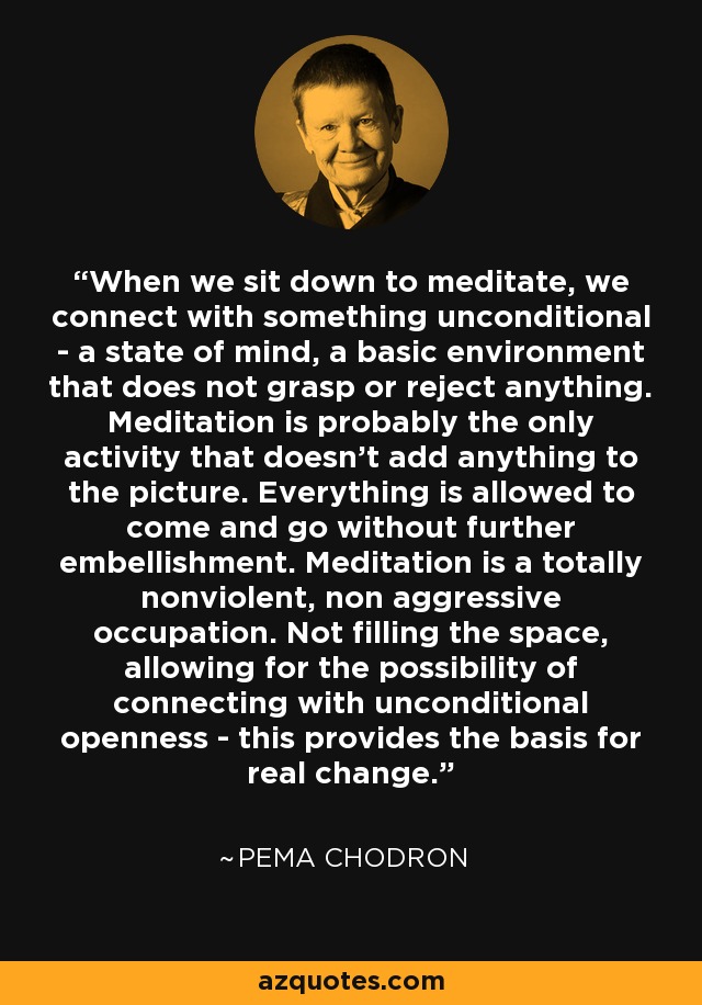 When we sit down to meditate, we connect with something unconditional - a state of mind, a basic environment that does not grasp or reject anything. Meditation is probably the only activity that doesn't add anything to the picture. Everything is allowed to come and go without further embellishment. Meditation is a totally nonviolent, non aggressive occupation. Not filling the space, allowing for the possibility of connecting with unconditional openness - this provides the basis for real change. - Pema Chodron
