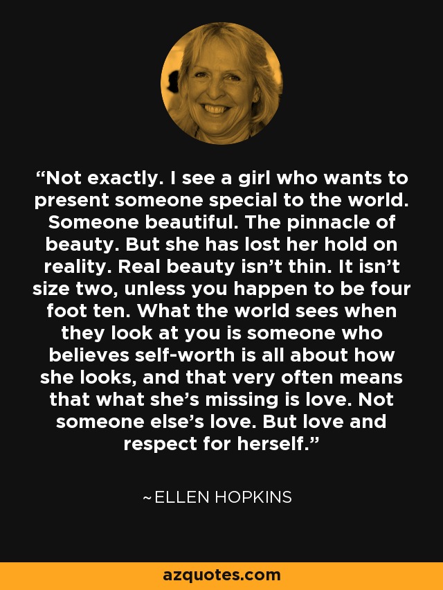 Not exactly. I see a girl who wants to present someone special to the world. Someone beautiful. The pinnacle of beauty. But she has lost her hold on reality. Real beauty isn’t thin. It isn’t size two, unless you happen to be four foot ten. What the world sees when they look at you is someone who believes self-worth is all about how she looks, and that very often means that what she’s missing is love. Not someone else’s love. But love and respect for herself. - Ellen Hopkins