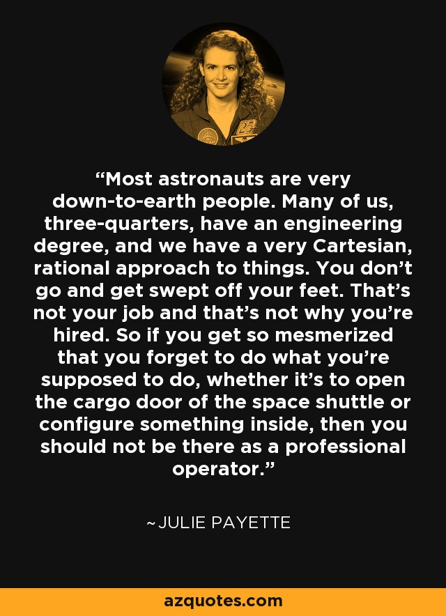 Most astronauts are very down-to-earth people. Many of us, three-quarters, have an engineering degree, and we have a very Cartesian, rational approach to things. You don't go and get swept off your feet. That's not your job and that's not why you're hired. So if you get so mesmerized that you forget to do what you're supposed to do, whether it's to open the cargo door of the space shuttle or configure something inside, then you should not be there as a professional operator. - Julie Payette