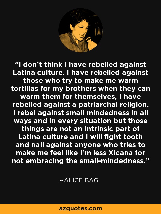 I don't think I have rebelled against Latina culture. I have rebelled against those who try to make me warm tortillas for my brothers when they can warm them for themselves, I have rebelled against a patriarchal religion. I rebel against small mindedness in all ways and in every situation but those things are not an intrinsic part of Latina culture and I will fight tooth and nail against anyone who tries to make me feel like I'm less Xicana for not embracing the small-mindedness. - Alice Bag