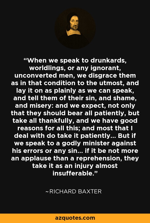 When we speak to drunkards, worldlings, or any ignorant, unconverted men, we disgrace them as in that condition to the utmost, and lay it on as plainly as we can speak, and tell them of their sin, and shame, and misery: and we expect, not only that they should bear all patiently, but take all thankfully, and we have good reasons for all this; and most that I deal with do take it patiently... But if we speak to a godly minister against his errors or any sin... if it be not more an applause than a reprehension, they take it as an injury almost insufferable. - Richard Baxter