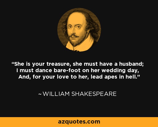 She is your treasure, she must have a husband; I must dance bare-foot on her wedding day, And, for your love to her, lead apes in hell. - William Shakespeare