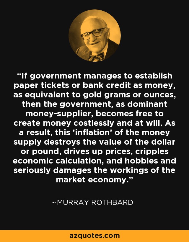 If government manages to establish paper tickets or bank credit as money, as equivalent to gold grams or ounces, then the government, as dominant money-supplier, becomes free to create money costlessly and at will. As a result, this 'inflation' of the money supply destroys the value of the dollar or pound, drives up prices, cripples economic calculation, and hobbles and seriously damages the workings of the market economy. - Murray Rothbard