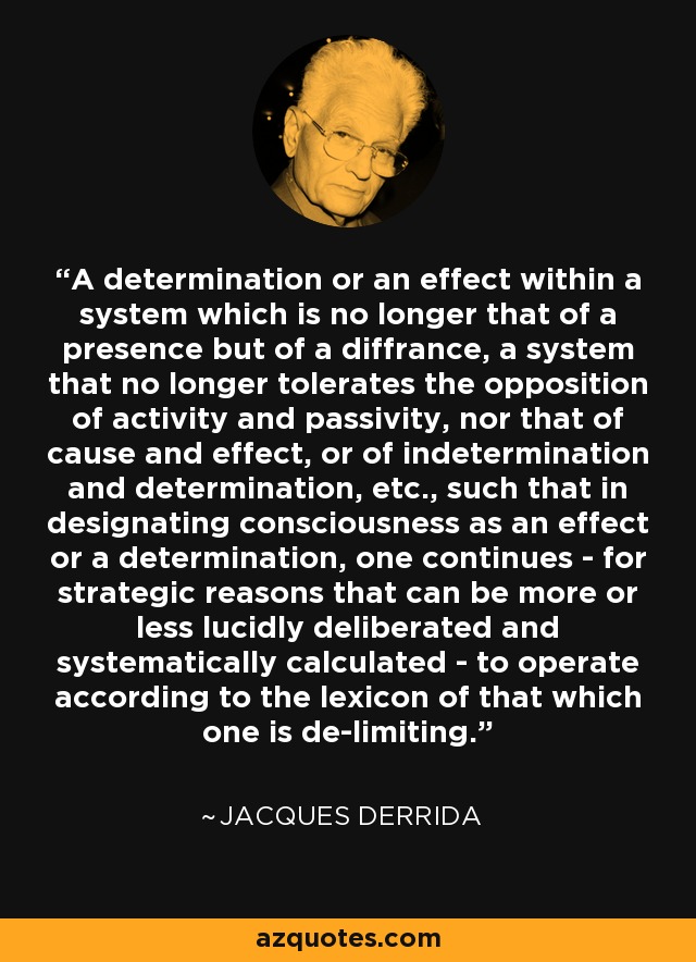 A determination or an effect within a system which is no longer that of a presence but of a diffrance, a system that no longer tolerates the opposition of activity and passivity, nor that of cause and effect, or of indetermination and determination, etc., such that in designating consciousness as an effect or a determination, one continues - for strategic reasons that can be more or less lucidly deliberated and systematically calculated - to operate according to the lexicon of that which one is de-limiting. - Jacques Derrida