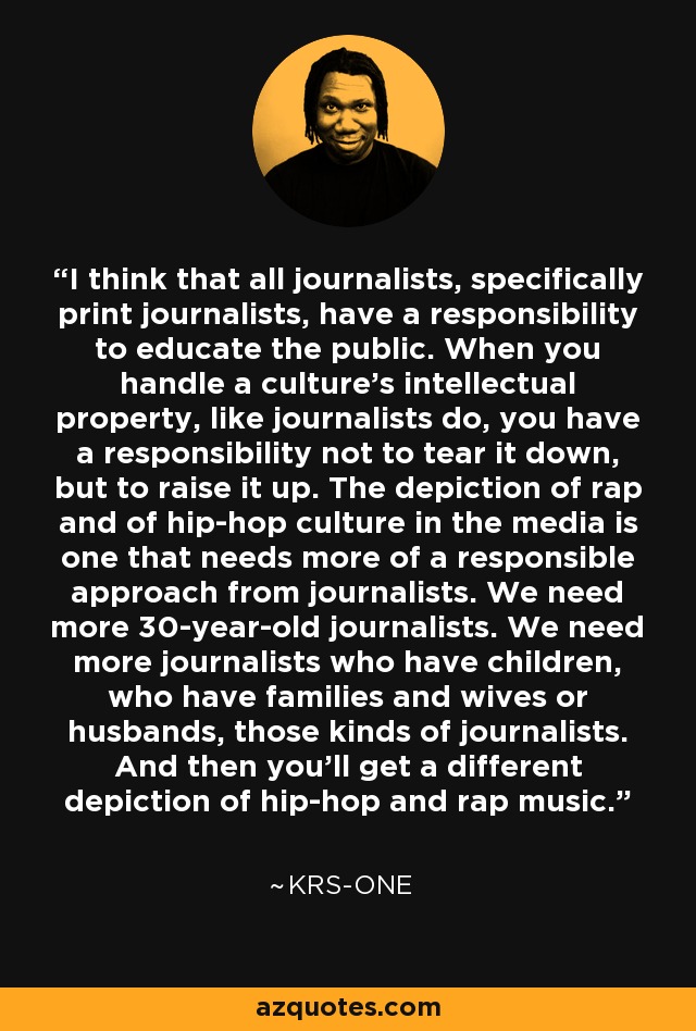 I think that all journalists, specifically print journalists, have a responsibility to educate the public. When you handle a culture's intellectual property, like journalists do, you have a responsibility not to tear it down, but to raise it up. The depiction of rap and of hip-hop culture in the media is one that needs more of a responsible approach from journalists. We need more 30-year-old journalists. We need more journalists who have children, who have families and wives or husbands, those kinds of journalists. And then you'll get a different depiction of hip-hop and rap music. - KRS-One