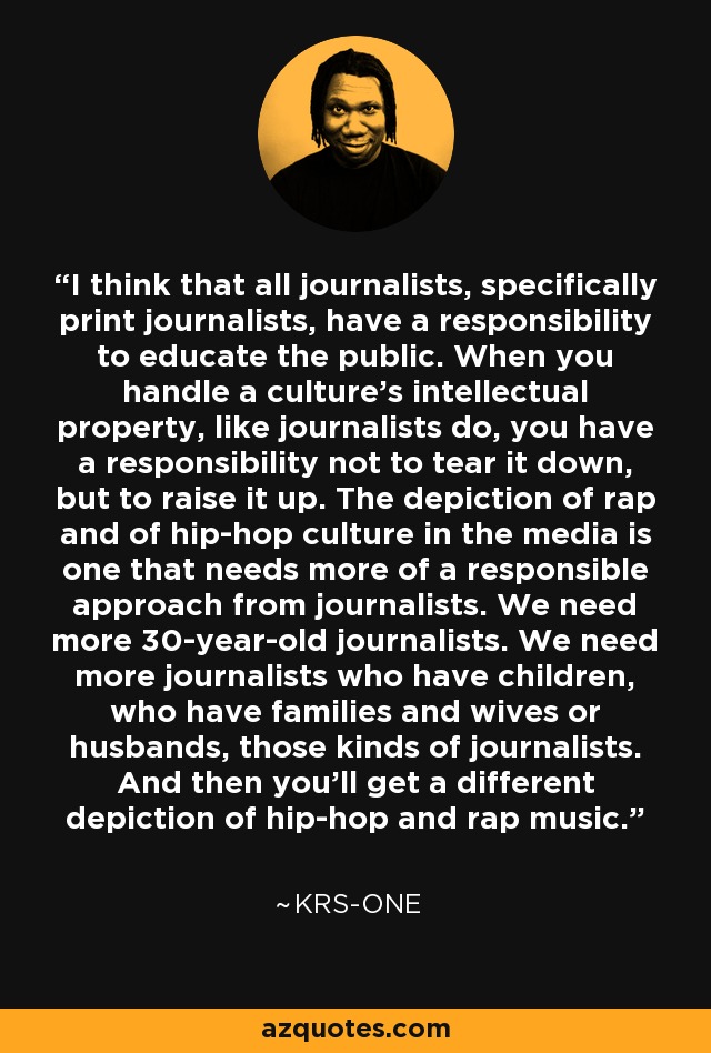 I think that all journalists, specifically print journalists, have a responsibility to educate the public. When you handle a culture's intellectual property, like journalists do, you have a responsibility not to tear it down, but to raise it up. The depiction of rap and of hip-hop culture in the media is one that needs more of a responsible approach from journalists. We need more 30-year-old journalists. We need more journalists who have children, who have families and wives or husbands, those kinds of journalists. And then you'll get a different depiction of hip-hop and rap music. - KRS-One