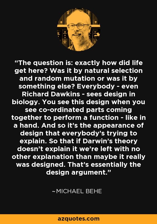 The question is: exactly how did life get here? Was it by natural selection and random mutation or was it by something else? Everybody - even Richard Dawkins - sees design in biology. You see this design when you see co-ordinated parts coming together to perform a function - like in a hand. And so it's the appearance of design that everybody's trying to explain. So that if Darwin's theory doesn't explain it we're left with no other explanation than maybe it really was designed. That's essentially the design argument. - Michael Behe