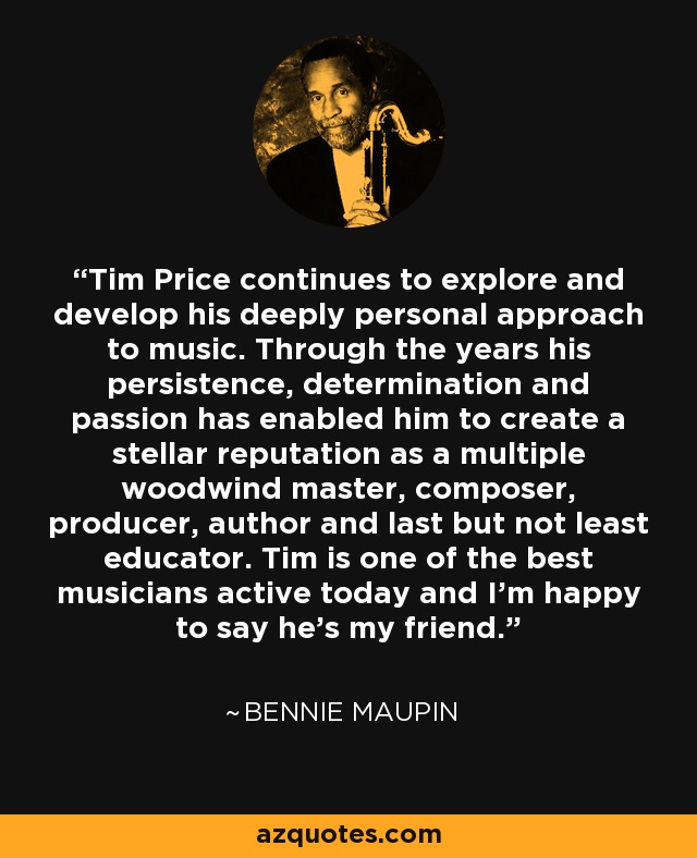 Tim Price continues to explore and develop his deeply personal approach to music. Through the years his persistence, determination and passion has enabled him to create a stellar reputation as a multiple woodwind master, composer, producer, author and last but not least educator. Tim is one of the best musicians active today and I'm happy to say he's my friend. - Bennie Maupin