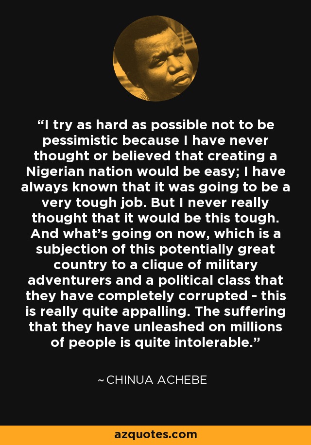 I try as hard as possible not to be pessimistic because I have never thought or believed that creating a Nigerian nation would be easy; I have always known that it was going to be a very tough job. But I never really thought that it would be this tough. And what's going on now, which is a subjection of this potentially great country to a clique of military adventurers and a political class that they have completely corrupted - this is really quite appalling. The suffering that they have unleashed on millions of people is quite intolerable. - Chinua Achebe
