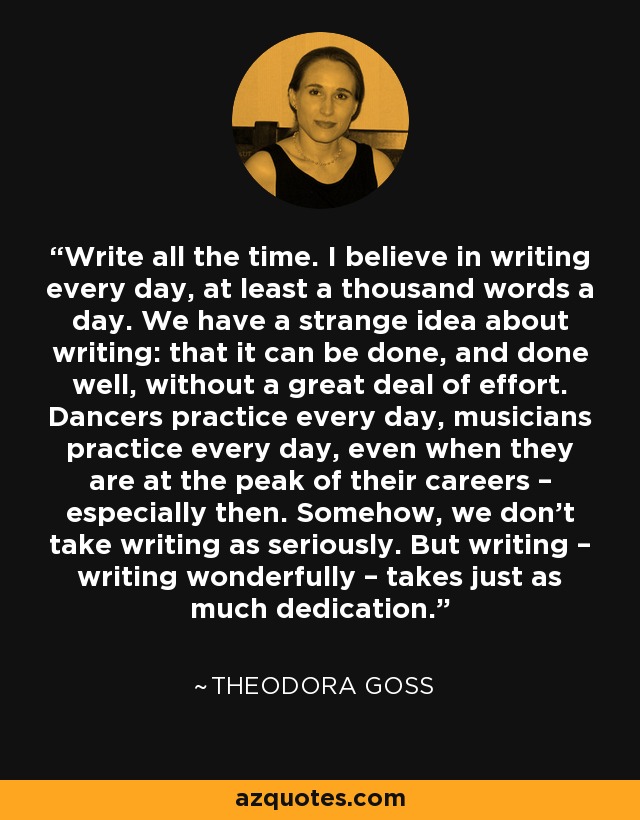 Write all the time. I believe in writing every day, at least a thousand words a day. We have a strange idea about writing: that it can be done, and done well, without a great deal of effort. Dancers practice every day, musicians practice every day, even when they are at the peak of their careers – especially then. Somehow, we don’t take writing as seriously. But writing – writing wonderfully – takes just as much dedication. - Theodora Goss