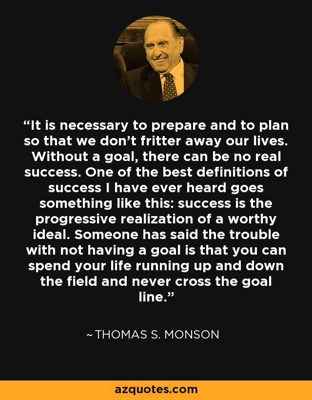 It is necessary to prepare and to plan so that we don’t fritter away our lives. Without a goal, there can be no real success. One of the best definitions of success I have ever heard goes something like this: success is the progressive realization of a worthy ideal. Someone has said the trouble with not having a goal is that you can spend your life running up and down the field and never cross the goal line. - Thomas S. Monson