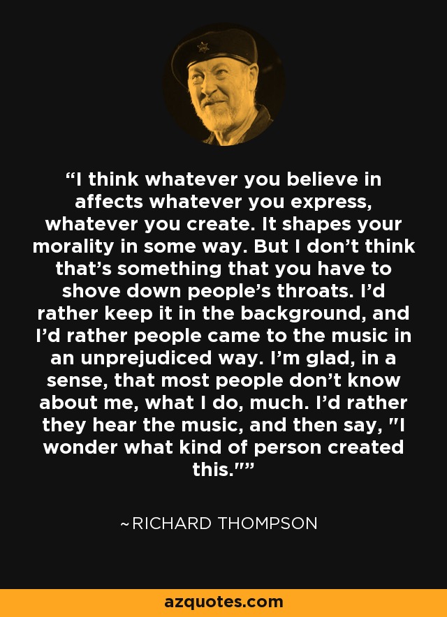 I think whatever you believe in affects whatever you express, whatever you create. It shapes your morality in some way. But I don't think that's something that you have to shove down people's throats. I'd rather keep it in the background, and I'd rather people came to the music in an unprejudiced way. I'm glad, in a sense, that most people don't know about me, what I do, much. I'd rather they hear the music, and then say, 