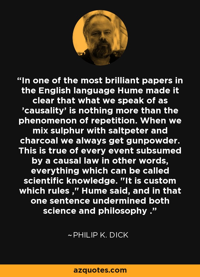In one of the most brilliant papers in the English language Hume made it clear that what we speak of as 'causality' is nothing more than the phenomenon of repetition. When we mix sulphur with saltpeter and charcoal we always get gunpowder. This is true of every event subsumed by a causal law in other words, everything which can be called scientific knowledge. 