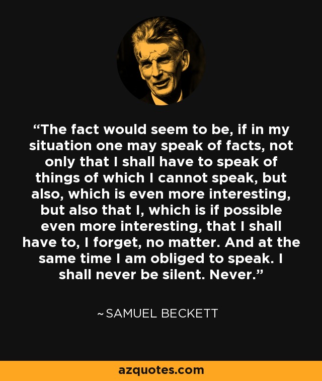 The fact would seem to be, if in my situation one may speak of facts, not only that I shall have to speak of things of which I cannot speak, but also, which is even more interesting, but also that I, which is if possible even more interesting, that I shall have to, I forget, no matter. And at the same time I am obliged to speak. I shall never be silent. Never. - Samuel Beckett