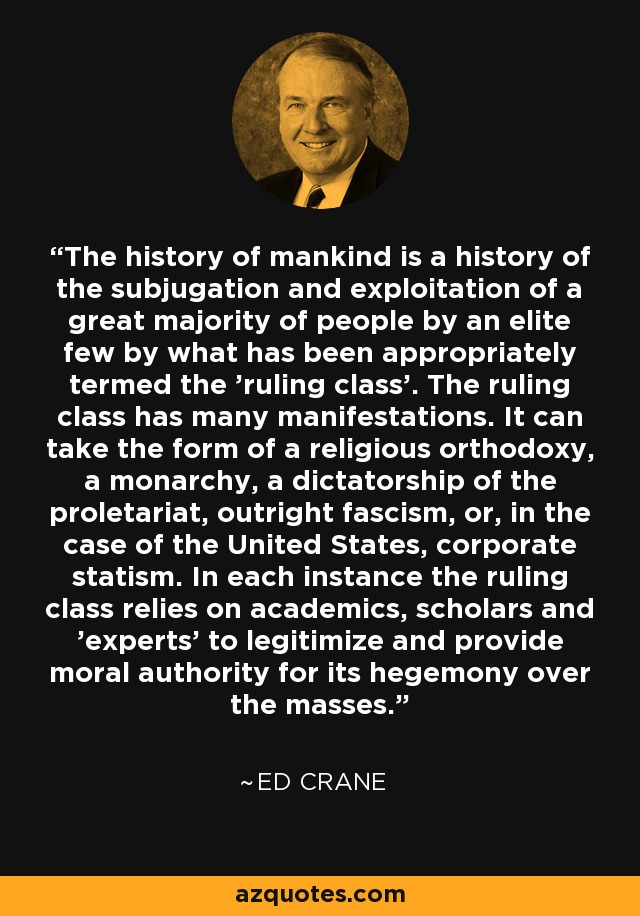 The history of mankind is a history of the subjugation and exploitation of a great majority of people by an elite few by what has been appropriately termed the 'ruling class'. The ruling class has many manifestations. It can take the form of a religious orthodoxy, a monarchy, a dictatorship of the proletariat, outright fascism, or, in the case of the United States, corporate statism. In each instance the ruling class relies on academics, scholars and 'experts' to legitimize and provide moral authority for its hegemony over the masses. - Ed Crane