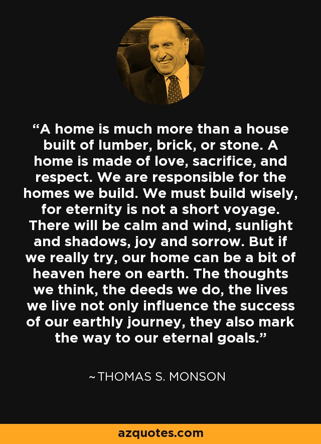 A home is much more than a house built of lumber, brick, or stone. A home is made of love, sacrifice, and respect. We are responsible for the homes we build. We must build wisely, for eternity is not a short voyage. There will be calm and wind, sunlight and shadows, joy and sorrow. But if we really try, our home can be a bit of heaven here on earth. The thoughts we think, the deeds we do, the lives we live not only influence the success of our earthly journey, they also mark the way to our eternal goals. - Thomas S. Monson