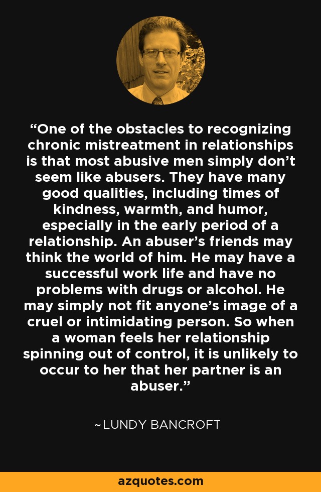 One of the obstacles to recognizing chronic mistreatment in relationships is that most abusive men simply don't seem like abusers. They have many good qualities, including times of kindness, warmth, and humor, especially in the early period of a relationship. An abuser's friends may think the world of him. He may have a successful work life and have no problems with drugs or alcohol. He may simply not fit anyone's image of a cruel or intimidating person. So when a woman feels her relationship spinning out of control, it is unlikely to occur to her that her partner is an abuser. - Lundy Bancroft
