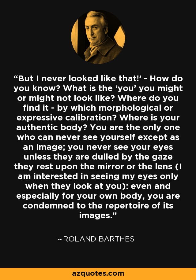 But I never looked like that!’ - How do you know? What is the ‘you’ you might or might not look like? Where do you find it - by which morphological or expressive calibration? Where is your authentic body? You are the only one who can never see yourself except as an image; you never see your eyes unless they are dulled by the gaze they rest upon the mirror or the lens (I am interested in seeing my eyes only when they look at you): even and especially for your own body, you are condemned to the repertoire of its images. - Roland Barthes