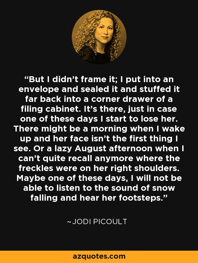 But I didn't frame it; I put into an envelope and sealed it and stuffed it far back into a corner drawer of a filing cabinet. It's there, just in case one of these days I start to lose her. There might be a morning when I wake up and her face isn't the first thing I see. Or a lazy August afternoon when I can't quite recall anymore where the freckles were on her right shoulders. Maybe one of these days, I will not be able to listen to the sound of snow falling and hear her footsteps. - Jodi Picoult