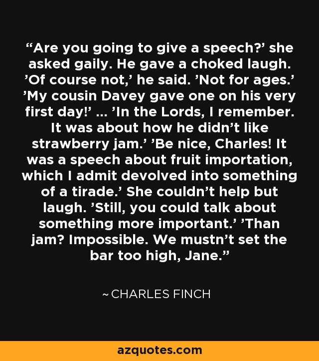 Are you going to give a speech?' she asked gaily. He gave a choked laugh. 'Of course not,' he said. 'Not for ages.' 'My cousin Davey gave one on his very first day!' ... 'In the Lords, I remember. It was about how he didn't like strawberry jam.' 'Be nice, Charles! It was a speech about fruit importation, which I admit devolved into something of a tirade.' She couldn't help but laugh. 'Still, you could talk about something more important.' 'Than jam? Impossible. We mustn't set the bar too high, Jane. - Charles Finch